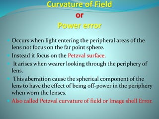 Curvature of Field
or
Power error
 Occurs when light entering the peripheral areas of the
lens not focus on the far point sphere.
 Instead it focus on the Petzval surface.
 It arises when wearer looking through the periphery of
lens.
 This aberration cause the spherical component of the
lens to have the effect of being off-power in the periphery
when worn the lenses.
 Also called Petzval curvature of field or Image shell Error.
 