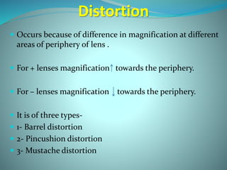 Distortion
 Occurs because of difference in magnification at different
areas of periphery of lens .
 For + lenses magnification towards the periphery.
 For – lenses magnification towards the periphery.
 It is of three types-
 1- Barrel distortion
 2- Pincushion distortion
 3- Mustache distortion
 