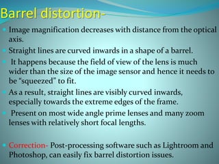 Barrel distortion-
 Image magnification decreases with distance from the optical
axis.
 Straight lines are curved inwards in a shape of a barrel.
 It happens because the field of view of the lens is much
wider than the size of the image sensor and hence it needs to
be “squeezed” to fit.
 As a result, straight lines are visibly curved inwards,
especially towards the extreme edges of the frame.
 Present on most wide angle prime lenses and many zoom
lenses with relatively short focal lengths.
 Correction- Post-processing software such as Lightroom and
Photoshop, can easily fix barrel distortion issues.
 