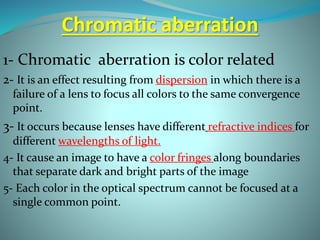 Chromatic aberration
1- Chromatic aberration is color related
2- It is an effect resulting from dispersion in which there is a
failure of a lens to focus all colors to the same convergence
point.
3- It occurs because lenses have different refractive indices for
different wavelengths of light.
4- It cause an image to have a color fringes along boundaries
that separate dark and bright parts of the image
5- Each color in the optical spectrum cannot be focused at a
single common point.
 