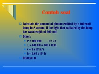 Contoh soal
 Calculate the amount of photon emitted by a 100 watt
lamp in 2 second, if the light that radiated by the lamp
has wavelength of 600 nm!
 Diket :
 P = 100 watt t = 2 s
 λ = 600 nm = 600 x 10-9
m
 c = 3 x 108
m/s
 h = 6,63 x 10-34
Js
 Ditanya: n
 