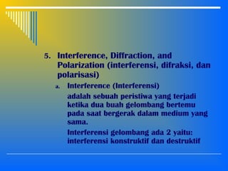 5. Interference, Diffraction, and
Polarization (interferensi, difraksi, dan
polarisasi)
a. Interference (Interferensi)
adalah sebuah peristiwa yang terjadi
ketika dua buah gelombang bertemu
pada saat bergerak dalam medium yang
sama.
Interferensi gelombang ada 2 yaitu:
interferensi konstruktif dan destruktif
 