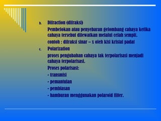 b. Difraction (difraksi)
Pembelokan atau penyebaran gelombang cahaya ketika
cahaya tersebut dilewatkan melalui celah sempit.
contoh : difraksi sinar – x oleh kisi kristal padat
c. Polarization
proses pengubahan cahaya tak terpolarisasi menjadi
cahaya terpolarisasi.
Proses polarisasi:
- transmisi
- pemantulan
- pembiasan
- hamburan menggunakan polaroid filter.
 