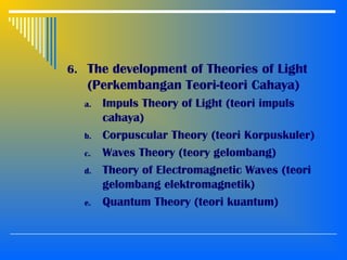 6. The development of Theories of Light
(Perkembangan Teori-teori Cahaya)
a. Impuls Theory of Light (teori impuls
cahaya)
b. Corpuscular Theory (teori Korpuskuler)
c. Waves Theory (teory gelombang)
d. Theory of Electromagnetic Waves (teori
gelombang elektromagnetik)
e. Quantum Theory (teori kuantum)
 