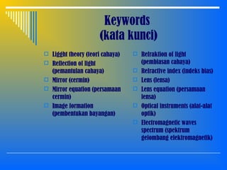 Keywords
(kata kunci)
 Ligght theory (teori cahaya)
 Reflection of light
(pemantulan cahaya)
 Mirror (cermin)
 Mirror equation (persamaan
cermin)
 Image formation
(pembentukan bayangan)
 Refraktion of light
(pembiasan cahaya)
 Refractive index (indeks bias)
 Lens (lensa)
 Lens equation (persamaan
lensa)
 Optical instruments (alat-alat
optik)
 Electromagnetic waves
spectrum (spektrum
gelombang elektromagnetik)
 