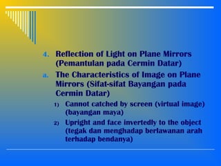4. Reflection of Light on Plane Mirrors
(Pemantulan pada Cermin Datar)
a. The Characteristics of Image on Plane
Mirrors (Sifat-sifat Bayangan pada
Cermin Datar)
1) Cannot catched by screen (virtual image)
(bayangan maya)
2) Upright and face invertedly to the object
(tegak dan menghadap berlawanan arah
terhadap bendanya)
 