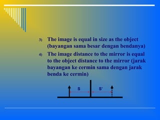 3) The image is equal in size as the object
(bayangan sama besar dengan bendanya)
4) The image distance to the mirror is equal
to the object distance to the mirror (jarak
bayangan ke cermin sama dengan jarak
benda ke cermin)
S S’
 
