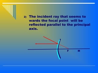 2) The incident ray that seems to
wards the focal point will be
reflected parallel to the principal
axis.
F M
 