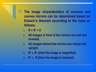  The image characteristics of concave and
convex mirrors can be determined based on
Esbach’s theorem according to the rules as
follows:
1. R + R’ = 5
2. All images in front of the mirrors are real and
inverted.
3. All images behind the mirrors are virtual and
upright.
4. R’ > R (then the image is magnified)
5. R’ < R (then the image is reduced)
 