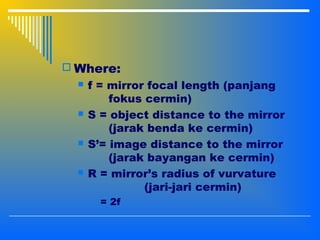  Where:
 f = mirror focal length (panjang
fokus cermin)
 S = object distance to the mirror
(jarak benda ke cermin)
 S’= image distance to the mirror
(jarak bayangan ke cermin)
 R = mirror’s radius of vurvature
(jari-jari cermin)
= 2f
 