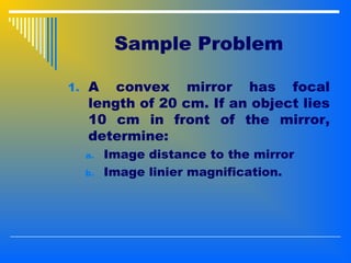 Sample Problem
1. A convex mirror has focal
length of 20 cm. If an object lies
10 cm in front of the mirror,
determine:
a. Image distance to the mirror
b. Image linier magnification.
 