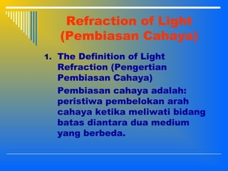 Refraction of Light
(Pembiasan Cahaya)
1. The Definition of Light
Refraction (Pengertian
Pembiasan Cahaya)
Pembiasan cahaya adalah:
peristiwa pembelokan arah
cahaya ketika meliwati bidang
batas diantara dua medium
yang berbeda.
 