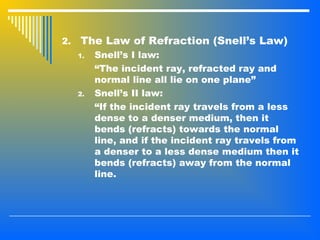 2. The Law of Refraction (Snell’s Law)
1. Snell’s I law:
“The incident ray, refracted ray and
normal line all lie on one plane”
2. Snell’s II law:
“If the incident ray travels from a less
dense to a denser medium, then it
bends (refracts) towards the normal
line, and if the incident ray travels from
a denser to a less dense medium then it
bends (refracts) away from the normal
line.
 