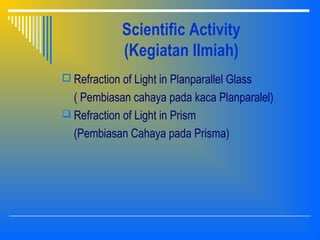 Scientific Activity
(Kegiatan Ilmiah)
 Refraction of Light in Planparallel Glass
( Pembiasan cahaya pada kaca Planparalel)
 Refraction of Light in Prism
(Pembiasan Cahaya pada Prisma)
 