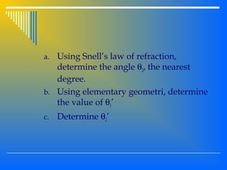 a. Using Snell’s law of refraction,
determine the angle θ2, the nearest
degree.
b. Using elementary geometri, determine
the value of θ1’
c. Determine θ2’
 