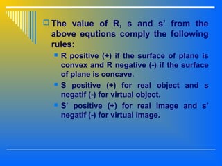  The value of R, s and s’ from the
above equtions comply the following
rules:
 R positive (+) if the surface of plane is
convex and R negative (-) if the surface
of plane is concave.
 S positive (+) for real object and s
negatif (-) for virtual object.
 S’ positive (+) for real image and s’
negatif (-) for virtual image.
 