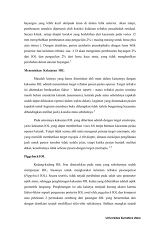 bayangan yang lebih kecil daripada lensa di dalam bilik anterior. Akan tetapi,
pembesaran semakin diperumit oleh koreksi kelainan refraksi pascabedah residual.
Secara klinik, setiap dioptri koreksi yang berlebihan dari kacamata pada vertex 12
mm menyebabkan pembesaran atau pengecilan 2% ( masing-masing untuk lensa plus
atau minus ). Dengan demikian, pasien penderita pseudophakia dengan lensa bilik
posterior dan kelainan refraksi sisa -1 D akan mengalami pembesaran bayangan 2%
dari IOL dan pengecilan 2% dari lensa kaca mata, yang tidak menghasilkan
perubahan dalam ukuran bayangan.3
Menentukan Kekuatan IOL
Masalah lainnya yang harus ditentukan ahli mata dalam kaitannya dengan
kekuatan IOL adalah menentukan target refraksi pasien paska operasi. Target refraksi
ini ditentukan berdasarkan faktor – faktor seperti : status refraksi pasien sewaktu
masih belum menderita katarak (anamnesis), katarak pada mata sebelahnya (apakah
sudah dapat dilakukan operasi dalam waktu dekat), kegiatan yang diutamakan pasien
(apakah untuk kegiatan membaca buku diharapkan tidak terlalu bergantung kacamata
dibandingkan melihat jauh), kondisi mata sebelahnya.2
Pada umumnya kekuatan IOL yang diberikan adalah dengan target emetropia,
yaitu kekuatan IOL yang dapat memberikan visus 6/6 tanpa bantuan kacamata paska
operasi katarak. Tetapi tidak semua ahli mata menganut prinsip target emetropia, ada
yang memilih memberikan target myopia -1,00 dioptri, dimana meskipun penglihatan
jauh untuk pasien tersebut tidak terlalu jelas, tetapi ketika pasien hendak melihat
dekat, kesulitannya tidak sebesar pasien dengan target emetropia. 2,3
Piggyback IOL
Kadang-kadang IOL bisa dimasukkan pada mata yang sebelumnya sudah
mempunyai IOL, biasanya untuk mengkoreksi kelainan refraksi pascaoperasi
(Piggyback IOL). Secara teoritis, tidak terjadi perubahan pada salah satu parameter
optik mata, sehingga penghitungan kekuatan IOL kedua yang dibutuhkan adalah optik
geometrik langsung. Penghitungan ini ada kalanya menjadi kurang akurat karena
faktor-faktor seperti pergeseran posterior IOL awal oleh piggyback IOL dan kompresi
atau pelekatan 2 permukaan cembung dari pasangan IOL yang bersentuhan dan
dengan demikian terjadi modifikasi sifat-sifat refraksinya. Bahkan mungkin terjadi
Universitas Sumatera Utara
 