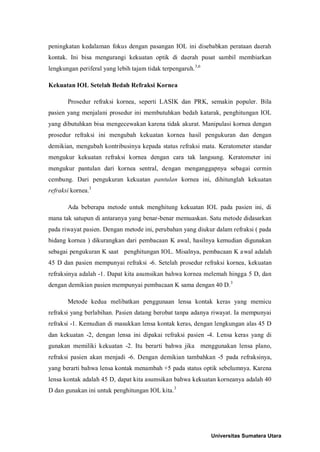 peningkatan kedalaman fokus dengan pasangan IOL ini disebabkan perataan daerah
kontak. Ini bisa mengurangi kekuatan optik di daerah pusat sambil membiarkan
lengkungan periferal yang lebih tajam tidak terpengaruh.3,6
Kekuatan IOL Setelah Bedah Refraksi Kornea
Prosedur refraksi kornea, seperti LASIK dan PRK, semakin populer. Bila
pasien yang menjalani prosedur ini membutuhkan bedah katarak, penghitungan IOL
yang dibutuhkan bisa mengecewakan karena tidak akurat. Manipulasi kornea dengan
prosedur refraksi ini mengubah kekuatan kornea hasil pengukuran dan dengan
demikian, mengubah kontribusinya kepada status refraksi mata. Keratometer standar
mengukur kekuatan refraksi kornea dengan cara tak langsung. Keratometer ini
mengukur pantulan dari kornea sentral, dengan menganggapnya sebagai cermin
cembung. Dari pengukuran kekuatan pantulan kornea ini, dihitunglah kekuatan
refraksi kornea.3
Ada beberapa metode untuk menghitung kekuatan IOL pada pasien ini, di
mana tak satupun di antaranya yang benar-benar memuaskan. Satu metode didasarkan
pada riwayat pasien. Dengan metode ini, perubahan yang diukur dalam refraksi ( pada
bidang kornea ) dikurangkan dari pembacaan K awal, hasilnya kemudian digunakan
sebagai pengukuran K saat penghitungan IOL. Misalnya, pembacaan K awal adalah
45 D dan pasien mempunyai refraksi -6. Setelah prosedur refraksi kornea, kekuatan
refraksinya adalah -1. Dapat kita asumsikan bahwa kornea melemah hingga 5 D, dan
dengan demikian pasien mempunyai pembacaan K sama dengan 40 D.3
Metode kedua melibatkan penggunaan lensa kontak keras yang memicu
refraksi yang berlabihan. Pasien datang berobat tanpa adanya riwayat. Ia mempunyai
refraksi -1. Kemudian di masukkan lensa kontak keras, dengan lengkungan alas 45 D
dan kekuatan -2, dengan lensa ini dipakai refraksi pasien -4. Lensa keras yang di
gunakan memiliki kekuatan -2. Itu berarti bahwa jika menggunakan lensa plano,
refraksi pasien akan menjadi -6. Dengan demikian tambahkan -5 pada refraksinya,
yang berarti bahwa lensa kontak menambah +5 pada status optik sebelumnya. Karena
lensa kontak adalah 45 D, dapat kita asumsikan bahwa kekuatan korneanya adalah 40
D dan gunakan ini untuk penghitungan IOL kita.3
Universitas Sumatera Utara
 