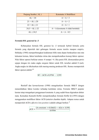 Panjang Sumbu ( AL ) Konstanta A Modifikasi
AL < 20 A = A + 3
21 > AL ≥ 20 A = A + 2
22 > AL ≥ 21 A = A + 1
24,5 > AL ≥ 22 A = A (konstanta A tidak berubah)
AL ≥ 24,5 A = A – 0,5
Formula IOL generasi ke -3
Kebanyakan formula IOL generasi ke -3 termasuk hybrid formula yaitu
formula yang diperoleh dari gabungan formula secara teoritis maupun empiris.
Holladay (1988) memperhitungkan kedalaman bilik mata depan berdasarkan rata-rata
kekuatan kornea, faktor ketebalan retina dan memperkenalkan konsep faktor operasi.
Nilai faktor operasi berkisar antara -4 sampai +4. Jika posisi IOL direncanakan persis
sejajar dengan iris maka angka surgeon faktor untuk IOL tersebut adalah 0 (nol).
Angka-angka ini dikeluarkan oleh masing-masing produsen IOL. Rumus memperoleh
faktor operasi adalah:6,8
SF = ACD x 0,9704 – 3,595
Retzlaff dan kawan-kawan (1990) mengeluarkan formula SRK/T dengan
menambahkan faktor koreksi terhadap ketebalan retina. Formula SRK/T popular
karena tetap mengadopsi penggunaan konstanta A yang sudah biasa digunakan dokter
mata. Kemudian Kenneth Hoffer memperkenalkan formula Hoffer Q (1993) dengan
menggunakan modifikasi faktor ACD (anterior chamber depth). Adapun rumus untuk
memperoleh ACD ( effective lens position ) adalah sebagai berikut :8
𝐴𝐶𝐷 =
(𝐴 𝑐𝑜𝑛𝑠𝑡𝑎𝑛𝑡 × 0.5663) − 65.6 + 3.595
0.9704
Universitas Sumatera Utara
 