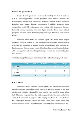 Formula IOL generasi ke -4
Pelopor formula generasi ke-4 adalah Olsen(1995) dan Jack T Holladay
(1997). Olsen menggunakan 4 variabel preoperatif untuk prediksi Effective Lens
Position yaitu: panjang axial, keratometer, preoperatif anterior chamber depth dan
ketebalan lensa. Sedang Holladay menggunakan 7 variabel preoperatif untuk
menghasilkan posisi IOL paska operasi yaitu panjang axial, keratometer, diameter
horizontal kornea, kedalaman bilik mata depan, ketebalan lensa, status refraksi
preoperatif dan usia pasien. Kemajuan yang lebih lanjut ditawarkan oleh formula
Haigis.3,4,8
Pemilihan rumus, tentu saja, terserah kepada ahli bedah, tetapi apapun
metodenya, haruslah diupayakan agar biometri seakurat mungkin. Panjang sumbu
praoperasi dan pembacaan K haruslah ditinjau oleh ahli bedah yang mengoperasi.
Pembacaan yang dicurigai karena berada di luar batas-batas normal haruslah diulangi.
Ahli bedah juga haruslah melakukan pertimbangan klinik dalam mempertimbangkan
nilai-nilai ini. 3
Tabel : Panduan praktis untuk memilih formula IOL berdasarkan panjang bola mata.4
IOL STANDART
American National Standards Institute (ANSI) dan International Standards
Organization (ISO) menetapkan standar untuk IOL. Di antara standar ini ada satu
standar untuk pelabelan kekuatan IOL, yang mengharuskan agar IOL berada dalam
0,50 D kekuatan yang dilabelkan dan tidak mengalami variasi kekuatan sumbu lebih
dari 0,25 D. Kekuatan IOL yang salah label sangat jarang. Selain itu, ANSI, ISO dan
FDA menetapkan berbagai standar lain untuk kinerja optik, suatu istilah yang
digunakan dengan mengacu secara kasar pada kualitas bayangan yang dihasilkan IOL.
SRK II SRK T Holladay II Hoffer Q Haigis
< 22 mm X X X
22.0–
24.5mm
X X X
>24.5 mm X X X
Universitas Sumatera Utara
 