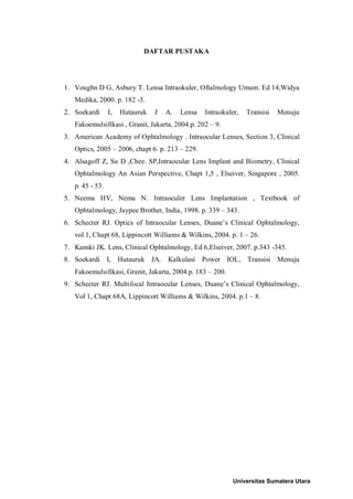 DAFTAR PUSTAKA
1. Voughn D G, Asbury T. Lensa Intraokuler, Oftalmology Umum. Ed 14,Widya
Medika, 2000. p. 182 -3.
2. Soekardi I, Hutauruk J A. Lensa Intraokuler, Transisi Menuju
Fakoemulsifikasi , Granit, Jakarta, 2004.p. 202 – 9.
3. American Academy of Ophtalmology . Intraocular Lenses, Section 3, Clinical
Optics, 2005 – 2006, chapt 6. p. 213 – 229.
4. Alsagoff Z, Su D ,Chee. SP,Intraocular Lens Implant and Biometry, Clinical
Ophtalmology An Asian Perspective, Chapt 1,5 , Elseiver, Singapore , 2005.
p. 45 - 53.
5. Neema HV, Nema N. Intraoculer Lens Implantation , Textbook of
Ophtalmology, Jaypee Brother, India, 1998. p. 339 – 343.
6. Schecter RJ. Optics of Intraocular Lenses, Duane’s Clinical Ophtalmology,
vol 1, Chapt 68, Lippincott Williams & Wilkins, 2004. p. 1 – 26.
7. Kanski JK. Lens, Clinical Ophtalmology, Ed 6,Elseiver, 2007. p.343 -345.
8. Soekardi I, Hutauruk JA. Kalkulasi Power IOL, Transisi Menuju
Fakoemulsifikasi, Granit, Jakarta, 2004.p. 183 – 200.
9. Schecter RJ. Multifocal Intraocular Lenses, Duane’s Clinical Ophtalmology,
Vol 1, Chapt 68A, Lippincott Williams & Wilkins, 2004. p.1 – 8.
Universitas Sumatera Utara
 