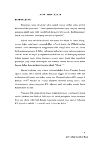 1
LENSA INTRA OKULER
PENDAHULUAN
Penanaman lensa intraokuler telah menjadi metode pilihan untuk koreksi
kelainan refraksi pada afakia. Telah diciptakan sejumlah rancangan dan yang tersering
digunakan adalah suatu optik yang terbuat dari polimetilmetacrylat dan lengkungan /
haptik yang terbuat dari bahan yang sama atau polipropilen.1
Sejarah lensa intraokular di mulai pada tahun 1949 ketika Sir Harold Ridley,
seorang dokter mata Inggris mencangkokkan polymethylmetacrylat (PMMA) setelah
ekstraksi katarak ekstrakapsular. Penggunaan PMMA sebagai bahan dasar IOL adalah
berdasarkan pengamatan dr.Ridley pada penderita korban trauma mata selama perang
dunia II. Ketika itu banyak pilot pesawat dari British Royal Air Force yang matanya
terkena pecahan kanopi (tutup transparan pesawat udara) tetapi tidak mengalami
peradangan yang hebat dibandingkan jika matanya terkena pecahan bahan-bahan
lainnya. Bahan dasar dari kanopi tersebut adalah PMMA. 2,3,4
Operasi implantasi yang pertama kalinya dilakukan dengan 2 langkah, dimana
operasi katarak ECCE terlebih dahulu dilakukan tanggal 29 november 1949 dan
setelah diyakini keadaan mata cukup tenang baru dilakukan implantasi IOL tanggal 8
februari 1950.2,3
Peristiwa ini awalnya mendapat sambutan kurang antusias oleh
rekan-rekannya, namun penggunan IOL sekarang sudah merupakan standar dalam
bedah katarak modern.3
Walaupun IOL yang pertama dengan tingkat komplikasi yang tinggi termasuk
uveitis, glaukoma dan dislokasi. Belakangan ini terjadi peningkatan dalam rancangan
lensa dan tehnik bedah telah banyak mengurangi masalah pasca operasi. Sekarang
IOL digunakan pada 98 % ekstraksi katarak di Amerika Serikat.3
Universitas Sumatera Utara
 