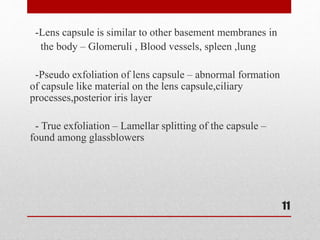 -Lens capsule is similar to other basement membranes in
the body – Glomeruli , Blood vessels, spleen ,lung
-Pseudo exfoliation of lens capsule – abnormal formation
of capsule like material on the lens capsule,ciliary
processes,posterior iris layer
- True exfoliation – Lamellar splitting of the capsule –
found among glassblowers
11
 