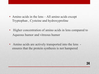 • Amino acids in the lens – All amino acids except
Tryptophan , Cysteine and hydroxyproline
• Higher concentration of amino acids in lens compared to
Aqueous humor and vitreous humor
• Amino acids are actively transported into the lens -
ensures that the protein synthesis is not hampered
24
 