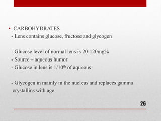 • CARBOHYDRATES
- Lens contains glucose, fructose and glycogen
- Glucose level of normal lens is 20-120mg%
- Source – aqueous humor
- Glucose in lens is 1/10th of aqueous
- Glycogen in mainly in the nucleus and replaces gamma
crystallins with age
26
 