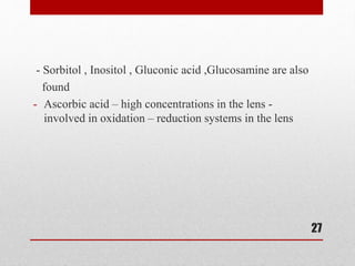 - Sorbitol , Inositol , Gluconic acid ,Glucosamine are also
found
- Ascorbic acid – high concentrations in the lens -
involved in oxidation – reduction systems in the lens
27
 