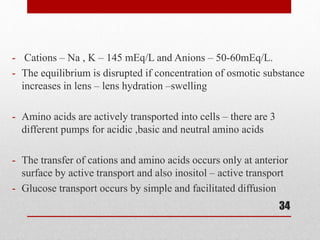 - Cations – Na , K – 145 mEq/L and Anions – 50-60mEq/L.
- The equilibrium is disrupted if concentration of osmotic substance
increases in lens – lens hydration –swelling
- Amino acids are actively transported into cells – there are 3
different pumps for acidic ,basic and neutral amino acids
- The transfer of cations and amino acids occurs only at anterior
surface by active transport and also inositol – active transport
- Glucose transport occurs by simple and facilitated diffusion
34
 