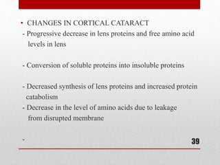 • CHANGES IN CORTICAL CATARACT
- Progressive decrease in lens proteins and free amino acid
levels in lens
- Conversion of soluble proteins into insoluble proteins
- Decreased synthesis of lens proteins and increased protein
catabolism
- Decrease in the level of amino acids due to leakage
from disrupted membrane
- 39
 