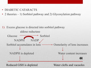 • DIABETIC CATARACTS
• 2 theories – 1) Sorbitol pathway and 2) Glycosylation pathway
1) Excess glucose is directed into sorbitol pathway
aldose reductase
Glucose Sorbitol
NADPH NADP
Sorbitol accumulates in lens Osmolarity of lens increases
NADPH is depleted Water content increases
44
Water clefts and vacuolesReduced GSH is depleted
 