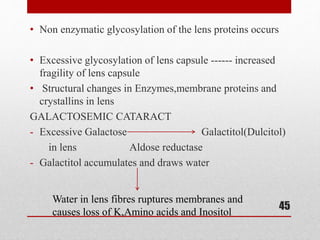 • Non enzymatic glycosylation of the lens proteins occurs
• Excessive glycosylation of lens capsule ------ increased
fragility of lens capsule
• Structural changes in Enzymes,membrane proteins and
crystallins in lens
GALACTOSEMIC CATARACT
- Excessive Galactose Galactitol(Dulcitol)
in lens Aldose reductase
- Galactitol accumulates and draws water
45
Water in lens fibres ruptures membranes and
causes loss of K,Amino acids and Inositol
 