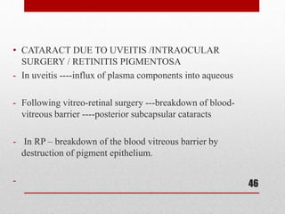 • CATARACT DUE TO UVEITIS /INTRAOCULAR
SURGERY / RETINITIS PIGMENTOSA
- In uveitis ----influx of plasma components into aqueous
- Following vitreo-retinal surgery ---breakdown of blood-
vitreous barrier ----posterior subcapsular cataracts
- In RP – breakdown of the blood vitreous barrier by
destruction of pigment epithelium.
- 46
 