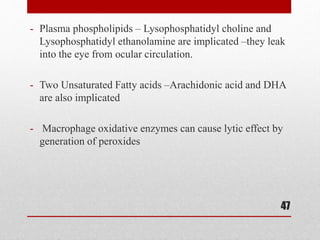 - Plasma phospholipids – Lysophosphatidyl choline and
Lysophosphatidyl ethanolamine are implicated –they leak
into the eye from ocular circulation.
- Two Unsaturated Fatty acids –Arachidonic acid and DHA
are also implicated
- Macrophage oxidative enzymes can cause lytic effect by
generation of peroxides
47
 