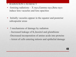 • RADIATION CATARACT
• -Ionising radiations – X rays,Gamma rays,Beta rays-
induce lens vacuoles and lens opacities
• Initially vacuoles appear in the equator and posterior
subcapsular areas
• 3 mechanisms of damage by radiation
- Increased leakage of K,Inositol and glutathione
-Decreased incorporation of amino acids into proteins
- Arrest of cells entering mitosis and epithelial damage
48
 