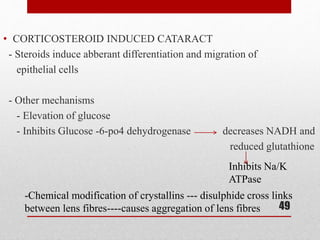 • CORTICOSTEROID INDUCED CATARACT
- Steroids induce abberant differentiation and migration of
epithelial cells
- Other mechanisms
- Elevation of glucose
- Inhibits Glucose -6-po4 dehydrogenase decreases NADH and
reduced glutathione
49
Inhibits Na/K
ATPase
-Chemical modification of crystallins --- disulphide cross links
between lens fibres----causes aggregation of lens fibres
 