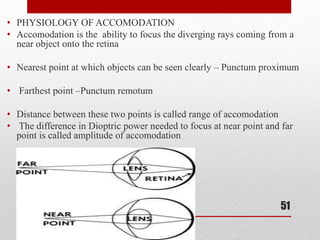 • PHYSIOLOGY OF ACCOMODATION
• Accomodation is the ability to focus the diverging rays coming from a
near object onto the retina
• Nearest point at which objects can be seen clearly – Punctum proximum
• Farthest point –Punctum remotum
• Distance between these two points is called range of accomodation
• The difference in Dioptric power needed to focus at near point and far
point is called amplitude of accomodation
51
 