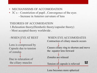 • MECHANSISMS OF ACCOMODATION
• 3C s – Constriction of pupil , Convergence of the eyes
- Increase in Anterior curvature of lens
THEORIES OF ACCOMODATION
1.Relaxation theory(Hemhotlz theory/capsular theory)
- Most accepted theory worldwide .
-WHEN EYE AT REST WHEN EYE ACCOMODATES
Lens is compressed by
Capsule due to tension
of zonules
Due to relaxation of
the ciliary muscles 52
Contraction of ciliary muscle occurs
Causes ciliary ring to shorten and move
the equator lens forward
Zonules are relaxed
Tension on capsule is relieved
Lens becomes more spherical
 