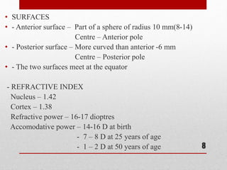• SURFACES
• - Anterior surface – Part of a sphere of radius 10 mm(8-14)
Centre – Anterior pole
• - Posterior surface – More curved than anterior -6 mm
Centre – Posterior pole
• - The two surfaces meet at the equator
- REFRACTIVE INDEX
Nucleus – 1.42
Cortex – 1.38
Refractive power – 16-17 dioptres
Accomodative power – 14-16 D at birth
- 7 – 8 D at 25 years of age
- 1 – 2 D at 50 years of age 8
 