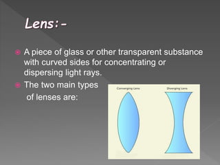  A piece of glass or other transparent substance
with curved sides for concentrating or
dispersing light rays.
 The two main types
of lenses are:
 