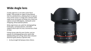 Wide Angle lens
A wide angle lens is one with a short focal
length. They provide an angle of view beyond
that of a standard lens, allowing them to capture
more of the scene in a single shot. Extreme wide
angle lenses are known as fisheye lens; these can
capture around 180 degrees, making for some
intriguing, almost abstract photos.
Wide angle lenses are useful for photographing
landscapes, cramped interiors, and other
subjects which won't fit into a normal lens's field
of view.
Fisheye lenses take this even further, and are
popular for photographing action sports like
skateboarding and surfing, where their inherent
distortion gives photos a dynamic feel.
• Its focal length fall between 8mm-35mm.
 