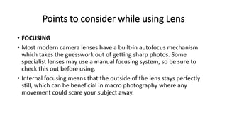 Points to consider while using Lens
• FOCUSING
• Most modern camera lenses have a built-in autofocus mechanism
which takes the guesswork out of getting sharp photos. Some
specialist lenses may use a manual focusing system, so be sure to
check this out before using.
• Internal focusing means that the outside of the lens stays perfectly
still, which can be beneficial in macro photography where any
movement could scare your subject away.
 