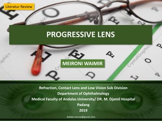 PROGRESSIVE LENS
Refraction, Contact Lens and Low Vision Sub Division
Department of Ophthalmology
Medical Faculty of Andalas University/ DR. M. Djamil Hospital
Padang
2019
MEIRONI WAIMIR
Literatur Review
dokter.ronnie@gmail.com
 