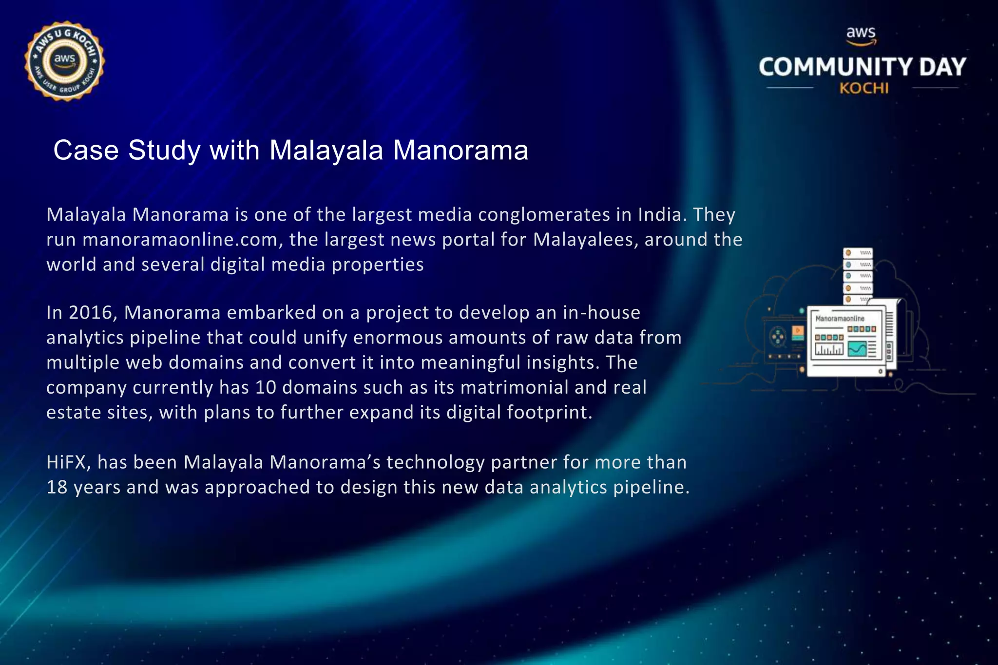 Case Study with Malayala Manorama
Malayala Manorama is one of the largest media conglomerates in India. They
run manoramaonline.com, the largest news portal for Malayalees, around the
world and several digital media properties
In 2016, Manorama embarked on a project to develop an in-house
analytics pipeline that could unify enormous amounts of raw data from
multiple web domains and convert it into meaningful insights. The
company currently has 10 domains such as its matrimonial and real
estate sites, with plans to further expand its digital footprint.
HiFX, has been Malayala Manorama’s technology partner for more than
18 years and was approached to design this new data analytics pipeline.
 