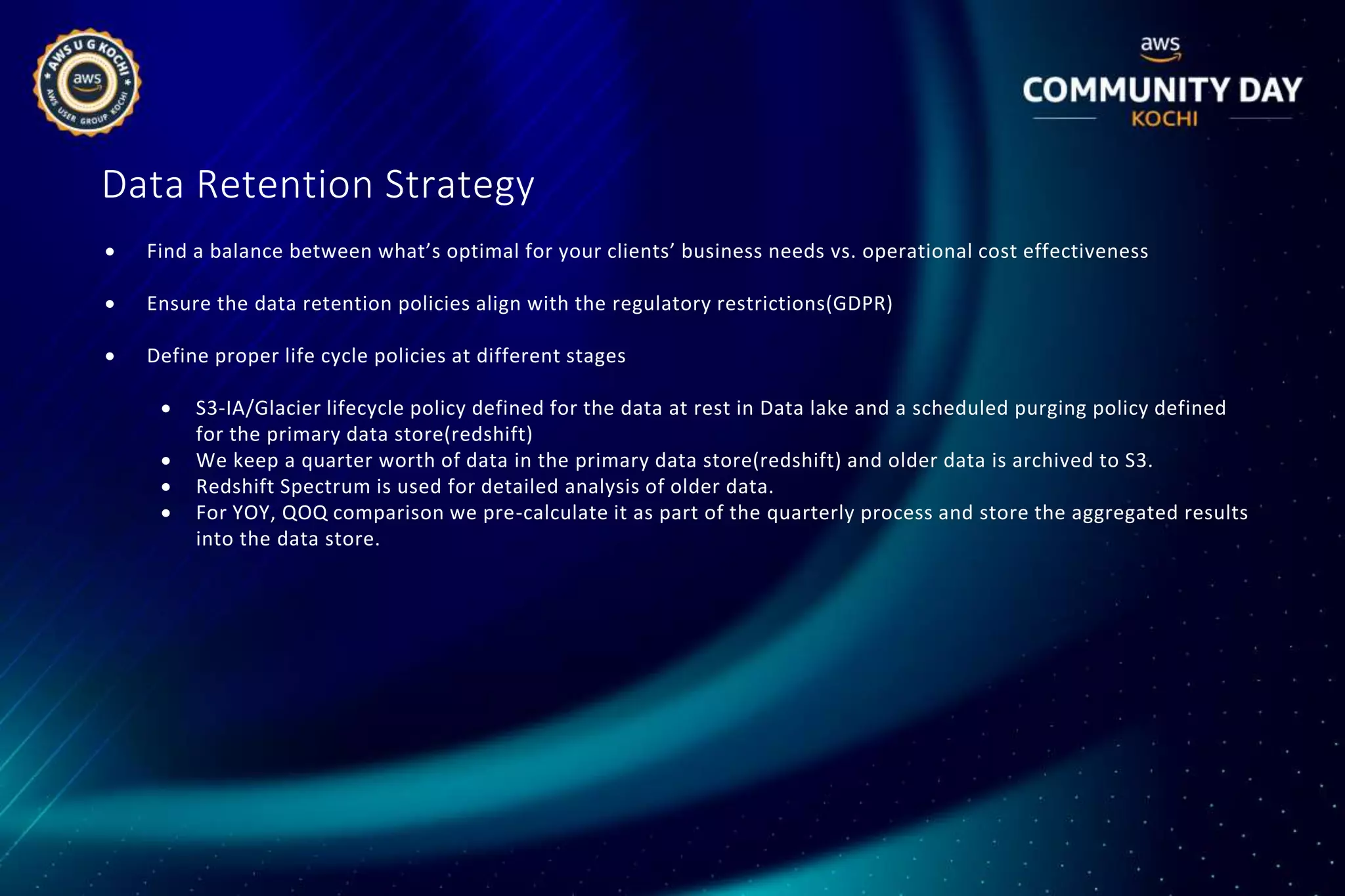 Data Retention Strategy
 Find a balance between what’s optimal for your clients’ business needs vs. operational cost effectiveness
 Ensure the data retention policies align with the regulatory restrictions(GDPR)
 Define proper life cycle policies at different stages
 S3-IA/Glacier lifecycle policy defined for the data at rest in Data lake and a scheduled purging policy defined
for the primary data store(redshift)
 We keep a quarter worth of data in the primary data store(redshift) and older data is archived to S3.
 Redshift Spectrum is used for detailed analysis of older data.
 For YOY, QOQ comparison we pre-calculate it as part of the quarterly process and store the aggregated results
into the data store.
 