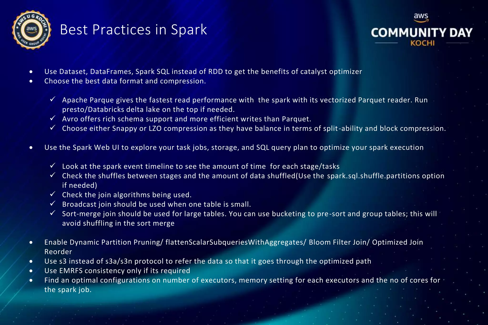 Best Practices in Spark
 Use Dataset, DataFrames, Spark SQL instead of RDD to get the benefits of catalyst optimizer
 Choose the best data format and compression.
 Apache Parque gives the fastest read performance with the spark with its vectorized Parquet reader. Run
presto/Databricks delta lake on the top if needed.
 Avro offers rich schema support and more efficient writes than Parquet.
 Choose either Snappy or LZO compression as they have balance in terms of split-ability and block compression.
 Use the Spark Web UI to explore your task jobs, storage, and SQL query plan to optimize your spark execution
 Look at the spark event timeline to see the amount of time for each stage/tasks
 Check the shuffles between stages and the amount of data shuffled(Use the spark.sql.shuffle.partitions option
if needed)
 Check the join algorithms being used.
 Broadcast join should be used when one table is small.
 Sort-merge join should be used for large tables. You can use bucketing to pre-sort and group tables; this will
avoid shuffling in the sort merge
 Enable Dynamic Partition Pruning/ flattenScalarSubqueriesWithAggregates/ Bloom Filter Join/ Optimized Join
Reorder
 Use s3 instead of s3a/s3n protocol to refer the data so that it goes through the optimized path
 Use EMRFS consistency only if its required
 Find an optimal configurations on number of executors, memory setting for each executors and the no of cores for
the spark job.
 