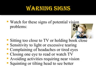 Watch for these signs of potential vision problems: Sitting too close to TV or holding book close Sensitivity to light or excessive tearing Complaining of headaches or tired eyes Closing one eye to read or watch TV Avoiding activities requiring near vision Squinting or tilting head to see better 