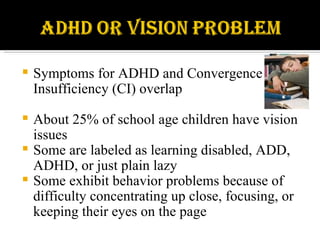 Symptoms for ADHD and Convergence Insufficiency (CI) overlap About 25% of school age children have vision issues Some are labeled as learning disabled, ADD, ADHD, or just plain lazy Some exhibit behavior problems because of difficulty concentrating up close, focusing, or keeping their eyes on the page 